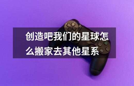 创造吧我们的星球怎么搬家去其他星系-第1张-游戏信息-龙启网