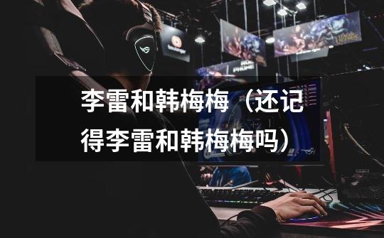 李雷和韩梅梅(还记得李雷和韩梅梅吗)-第1张-游戏信息-龙启网