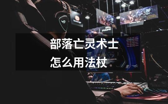 部落亡灵术士怎么用法杖-第1张-游戏信息-龙启网