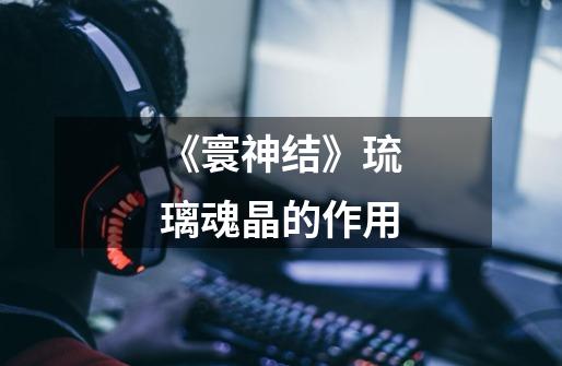 《寰神结》琉璃魂晶的作用-第1张-游戏信息-龙启网