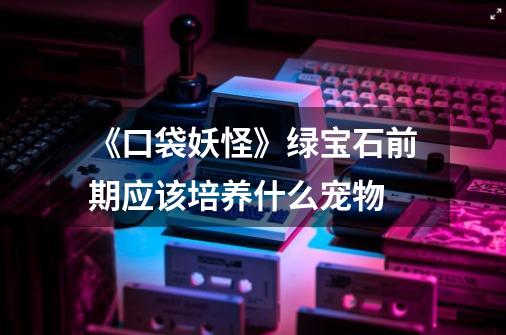 《口袋妖怪》绿宝石前期应该培养什么宠物-第1张-游戏信息-龙启网