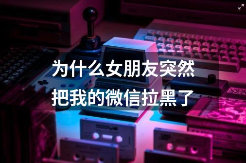 为什么女朋友突然把我的微信拉黑了-第1张-游戏信息-龙启网
