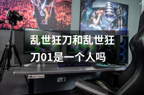 乱世狂刀和乱世狂刀01是一个人吗-第1张-游戏信息-龙启网