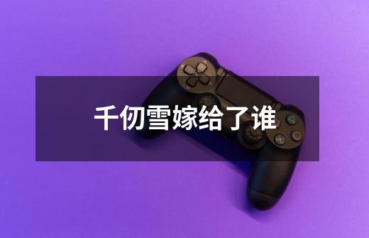 千仞雪嫁给了谁-第1张-游戏信息-龙启网