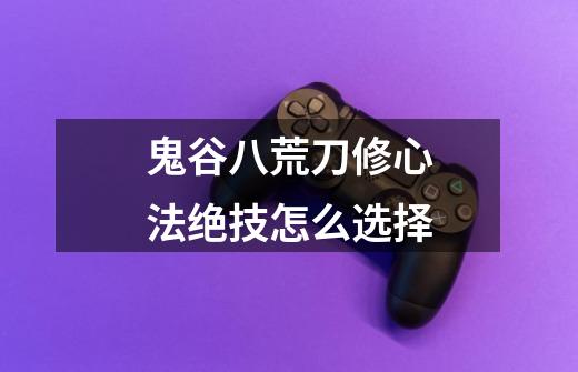 鬼谷八荒刀修心法绝技怎么选择-第1张-游戏信息-龙启网