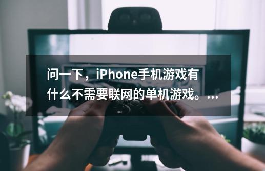问一下，iPhone手机游戏有什么不需要联网的单机游戏。比如像现代战争4或是极品飞车这两类的。大家-第1张-游戏信息-龙启网