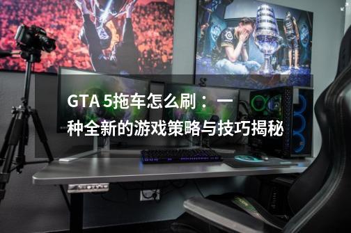 GTA 5拖车怎么刷 :一种全新的游戏策略与技巧揭秘-第1张-游戏信息-龙启网