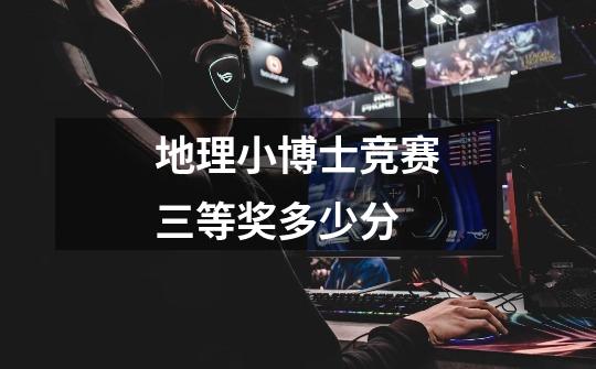 地理小博士竞赛三等奖多少分-第1张-游戏信息-龙启网