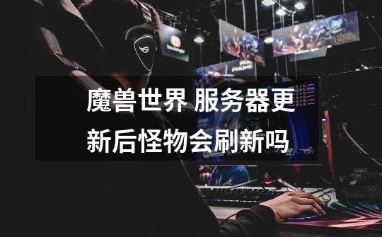 魔兽世界 服务器更新后怪物会刷新吗-第1张-游戏信息-龙启网