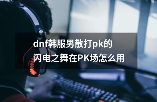 dnf韩服男散打pk的闪电之舞在PK场怎么用-第1张-游戏信息-龙启网