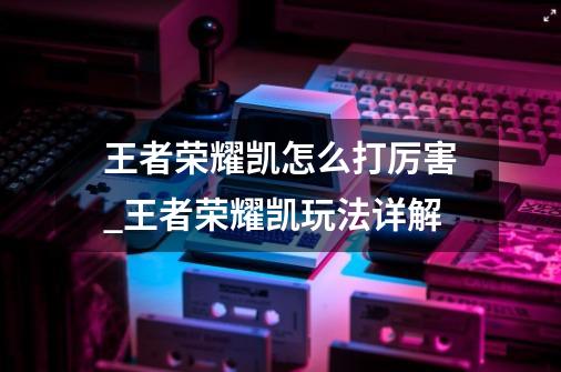 王者荣耀凯怎么打厉害_王者荣耀凯玩法详解-第1张-游戏信息-龙启网