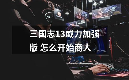 三国志13威力加强版 怎么开始商人-第1张-游戏信息-龙启网