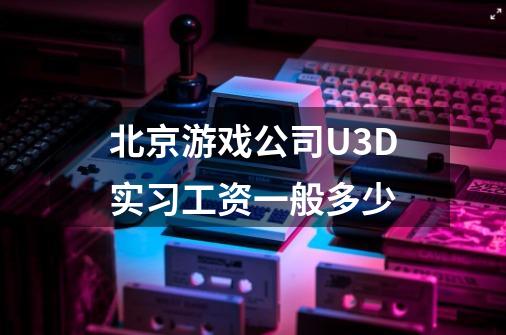 北京游戏公司U3D实习工资一般多少-第1张-游戏信息-龙启网