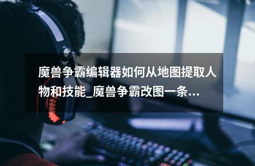 魔兽争霸编辑器如何从地图提取人物和技能_魔兽争霸改图一条龙如何提取模型-第1张-游戏信息-龙启网