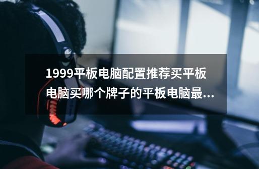 1999平板电脑配置推荐买平板电脑买哪个牌子的平板电脑最好-第1张-游戏信息-龙启网