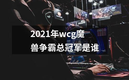 2021年wcg魔兽争霸总冠军是谁-第1张-游戏信息-龙启网