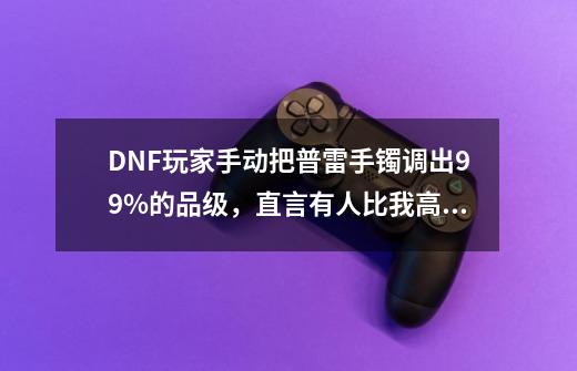 DNF玩家手动把普雷手镯调出99%的品级,直言有人比我高的吗,如何-第1张-游戏信息-龙启网