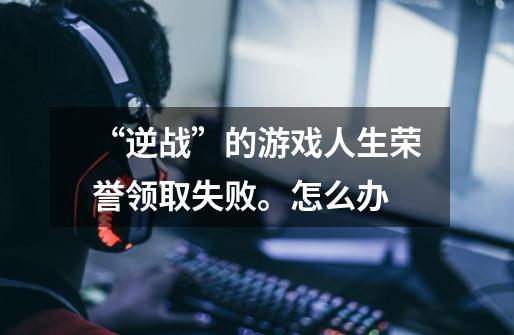 “逆战”的游戏人生荣誉领取失败。怎么办-第1张-游戏信息-龙启网