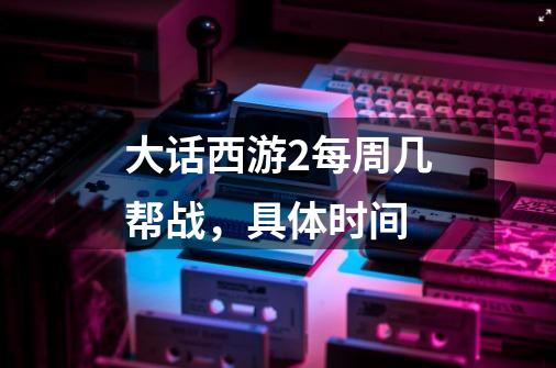 大话西游2每周几帮战,具体时间-第1张-游戏信息-龙启网