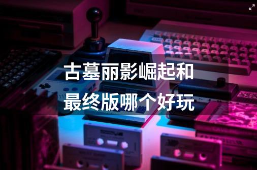 古墓丽影崛起和最终版哪个好玩-第1张-游戏信息-龙启网