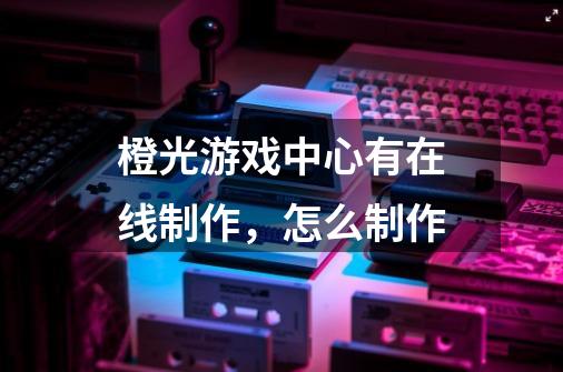橙光游戏中心有在线制作，怎么制作-第1张-游戏信息-龙启网