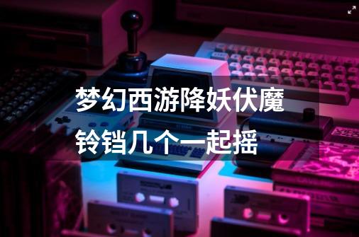 梦幻西游降妖伏魔铃铛几个一起摇-第1张-游戏信息-龙启网
