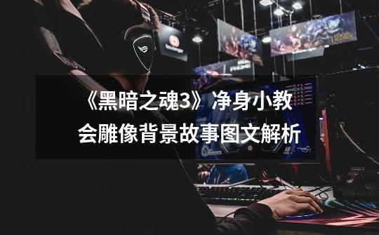 《黑暗之魂3》净身小教会雕像背景故事图文解析-第1张-游戏信息-龙启网