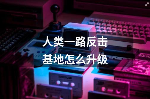 人类一路反击基地怎么升级-第1张-游戏信息-龙启网