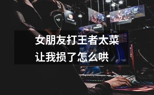 女朋友打王者太菜让我损了怎么哄-第1张-游戏信息-龙启网