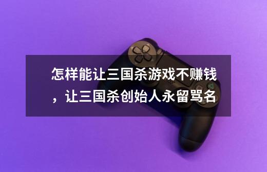 怎样能让三国杀游戏不赚钱,让三国杀创始人永留骂名-第1张-游戏信息-龙启网