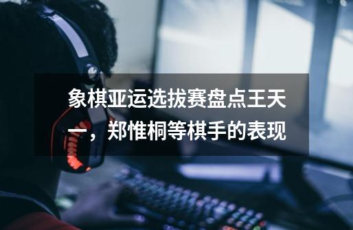 象棋亚运选拔赛盘点王天一,郑惟桐等棋手的表现-第1张-游戏信息-龙启网