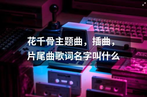 花千骨主题曲,插曲,片尾曲歌词名字叫什么-第1张-游戏信息-龙启网