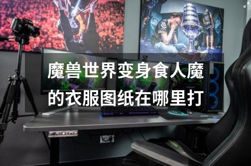 魔兽世界变身食人魔的衣服图纸在哪里打-第1张-游戏信息-龙启网