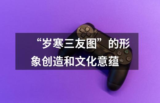 “岁寒三友图”的形象创造和文化意蕴-第1张-游戏信息-龙启网