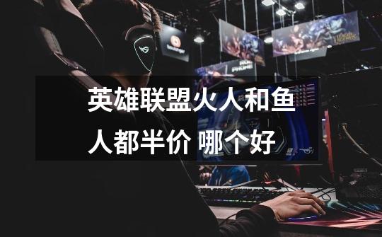 英雄联盟火人和鱼人都半价 哪个好-第1张-游戏信息-龙启网