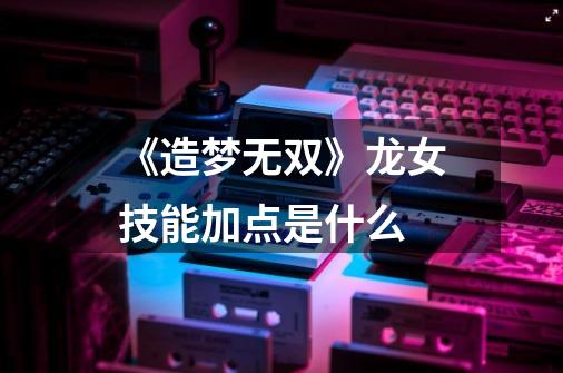 《造梦无双》龙女技能加点是什么-第1张-游戏信息-龙启网