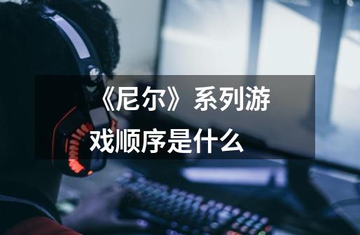 《尼尔》系列游戏顺序是什么-第1张-游戏信息-龙启网