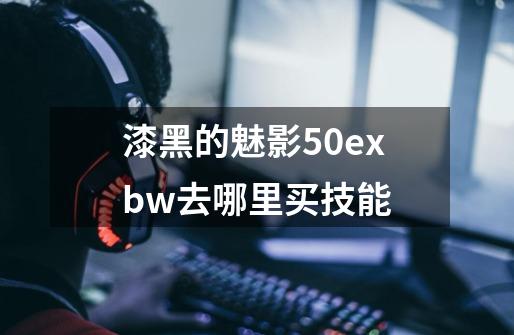 漆黑的魅影50exbw去哪里买技能-第1张-游戏信息-龙启网
