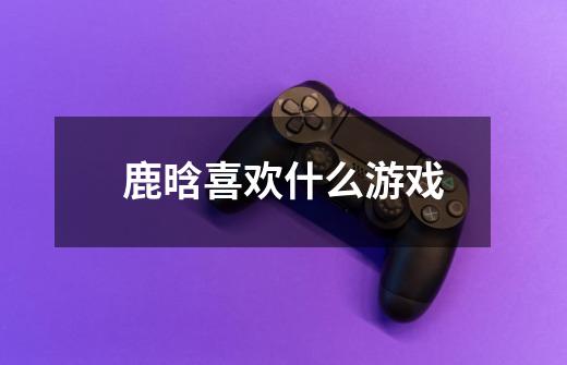 鹿晗喜欢什么游戏-第1张-游戏信息-龙启网