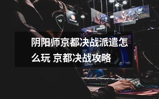阴阳师京都决战派遣怎么玩 京都决战攻略-第1张-游戏信息-龙启网