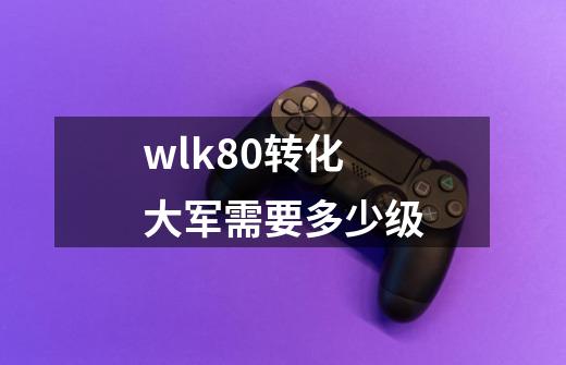 wlk80转化大军需要多少级-第1张-游戏信息-龙启网
