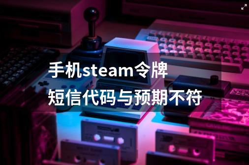 手机steam令牌短信代码与预期不符-第1张-游戏信息-龙启网
