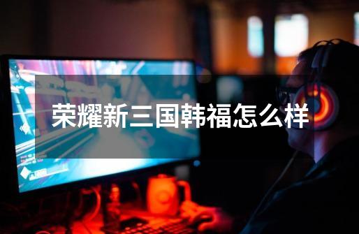 荣耀新三国韩福怎么样-第1张-游戏信息-龙启网