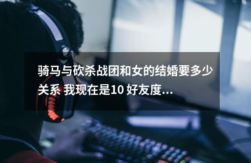 骑马与砍杀战团和女的结婚要多少关系 我现在是10 好友度 我的版本是1.132-第1张-游戏信息-龙启网