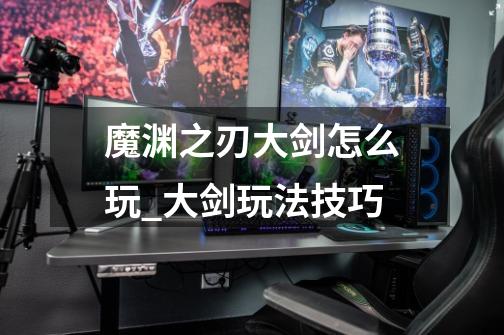 魔渊之刃大剑怎么玩_大剑玩法技巧-第1张-游戏信息-龙启网