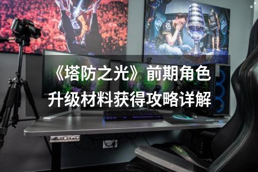《塔防之光》前期角色升级材料获得攻略详解-第1张-游戏信息-龙启网