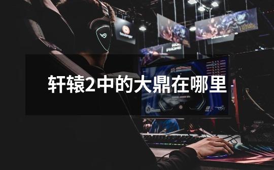 轩辕2中的大鼎在哪里-第1张-游戏信息-龙启网