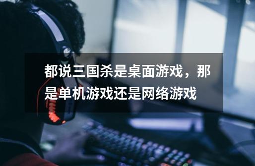都说三国杀是桌面游戏,那是单机游戏还是网络游戏-第1张-游戏信息-龙启网