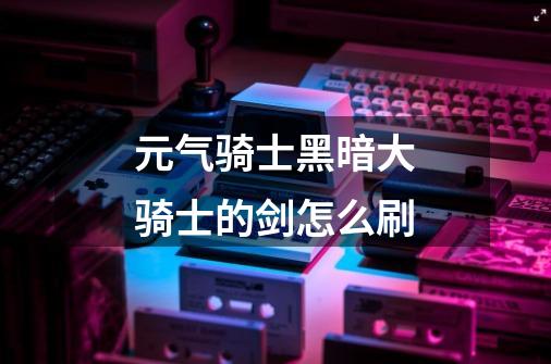 元气骑士黑暗大骑士的剑怎么刷-第1张-游戏信息-龙启网