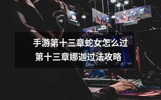 手游第十三章蛇女怎么过 第十三章娜迦过法攻略-第1张-游戏信息-龙启网